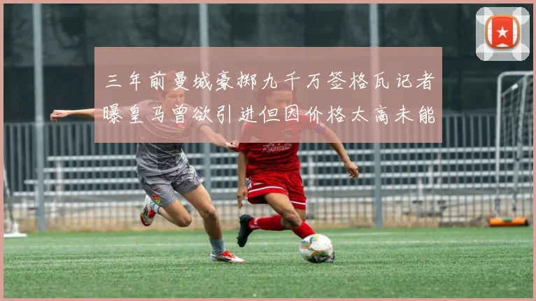 三年前曼城豪掷九千万签格瓦记者曝皇马曾欲引进但因价格太高未能成行