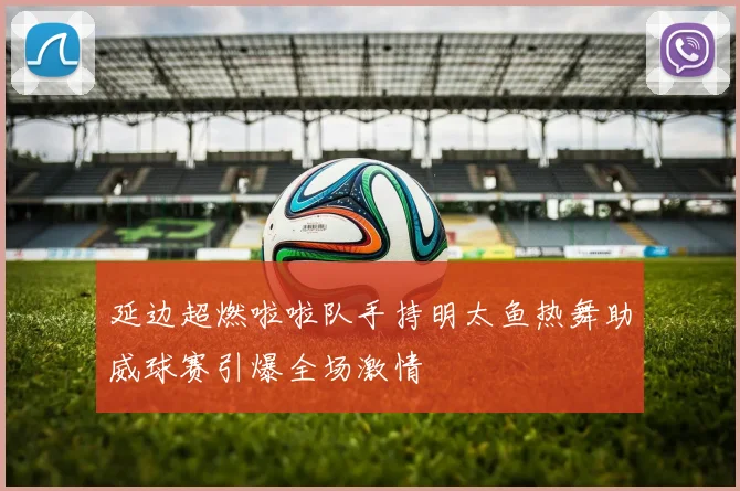 延边超燃啦啦队手持明太鱼热舞助威球赛引爆全场激情
