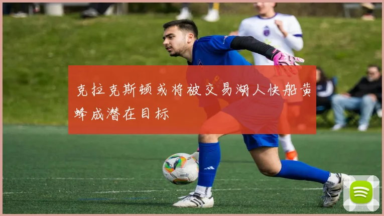 克拉克斯顿或将被交易湖人快船黄蜂成潜在目标
