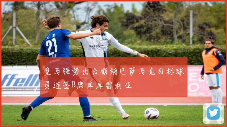 皇马强势出击截胡巴萨马竞目标球员连签B席库库雷利亚