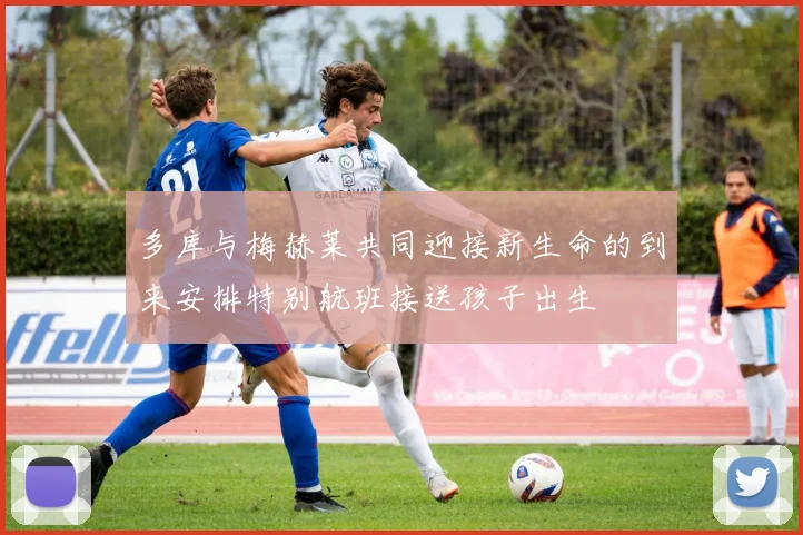 多库与梅赫莱共同迎接新生命的到来安排特别航班接送孩子出生