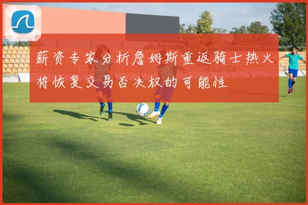 薪资专家分析詹姆斯重返骑士热火将恢复交易否决权的可能性