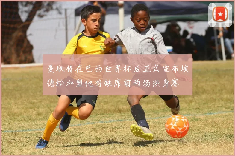 曼联将在巴西世界杯后正式宣布埃德松加盟他将缺席前两场热身赛