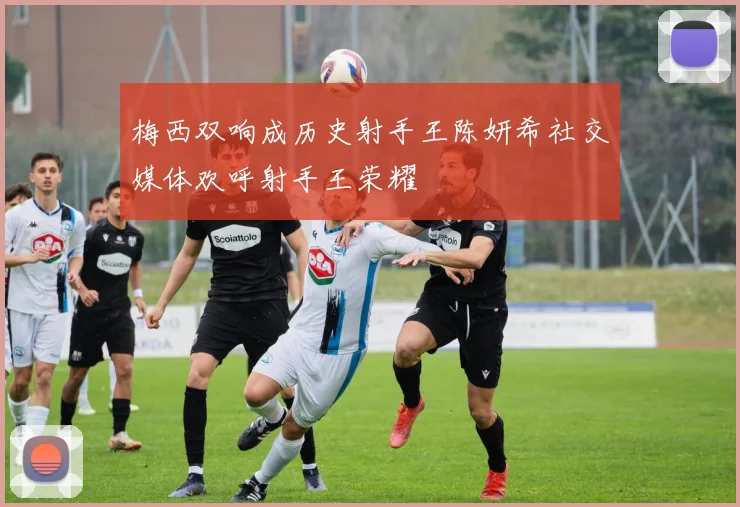 梅西双响成历史射手王陈妍希社交媒体欢呼射手王荣耀