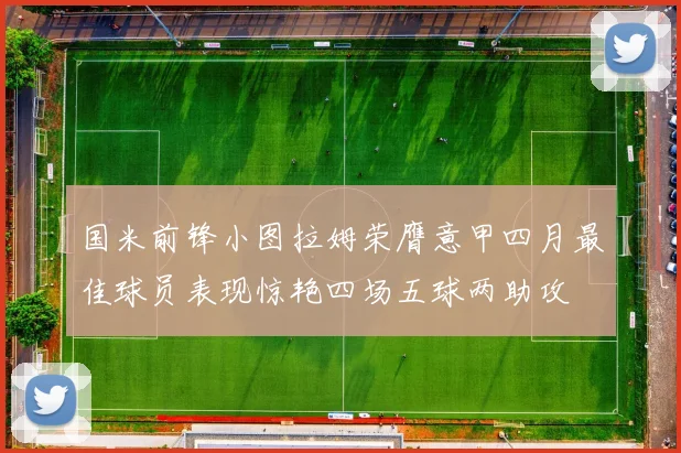 国米前锋小图拉姆荣膺意甲四月最佳球员表现惊艳四场五球两助攻