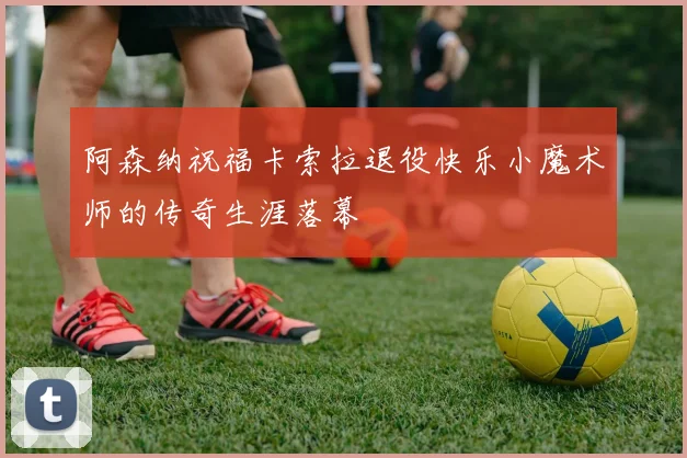 阿森纳祝福卡索拉退役快乐小魔术师的传奇生涯落幕