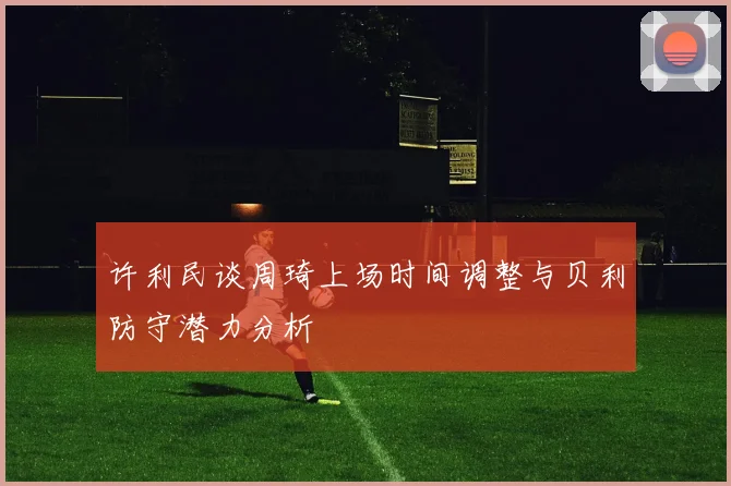 许利民谈周琦上场时间调整与贝利防守潜力分析