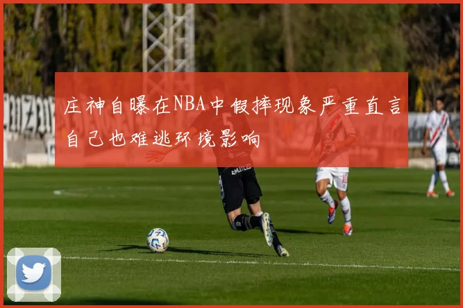 庄神自曝在NBA中假摔现象严重直言自己也难逃环境影响