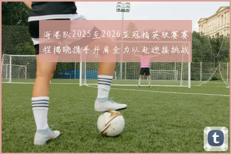 海港队2025至2026亚冠精英联赛赛程揭晓携手并肩全力以赴迎接挑战