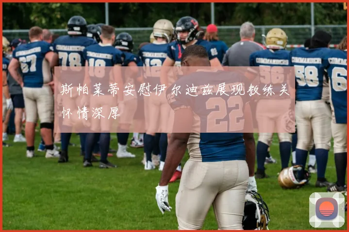 斯帕莱蒂安慰伊尔迪兹展现教练关怀情深厚