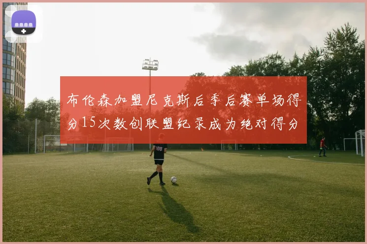 布伦森加盟尼克斯后季后赛单场得分15次数创联盟纪录成为绝对得分王