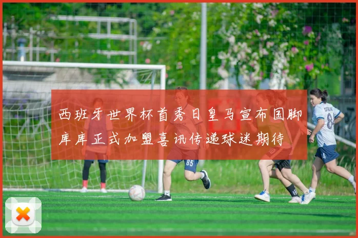 西班牙世界杯首秀日皇马宣布国脚库库正式加盟喜讯传递球迷期待