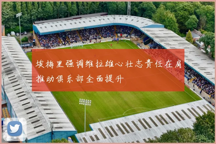 埃梅里强调维拉雄心壮志责任在肩推动俱乐部全面提升