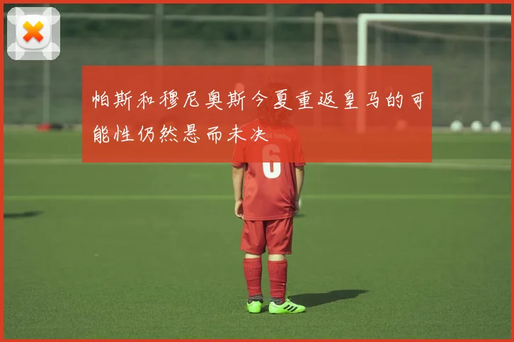 帕斯和穆尼奥斯今夏重返皇马的可能性仍然悬而未决
