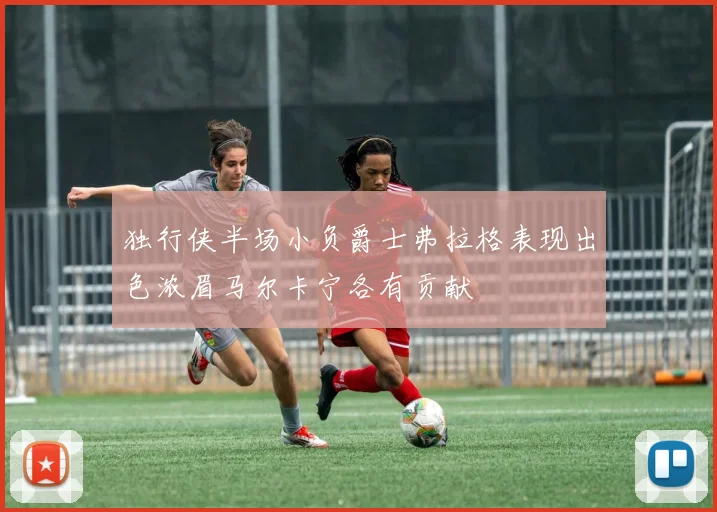 独行侠半场小负爵士弗拉格表现出色浓眉马尔卡宁各有贡献