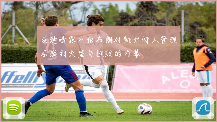 麦迪透露杰伦布朗对凯尔特人管理层感到失望与挫败的内幕
