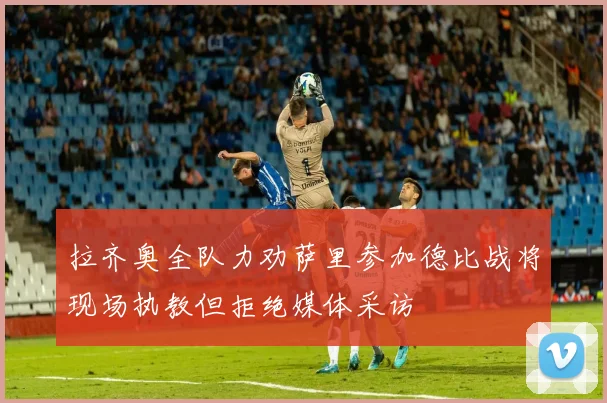 拉齐奥全队力劝萨里参加德比战将现场执教但拒绝媒体采访