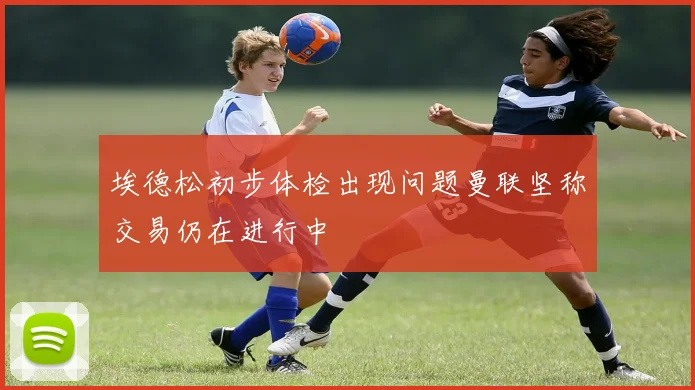 埃德松初步体检出现问题曼联坚称交易仍在进行中