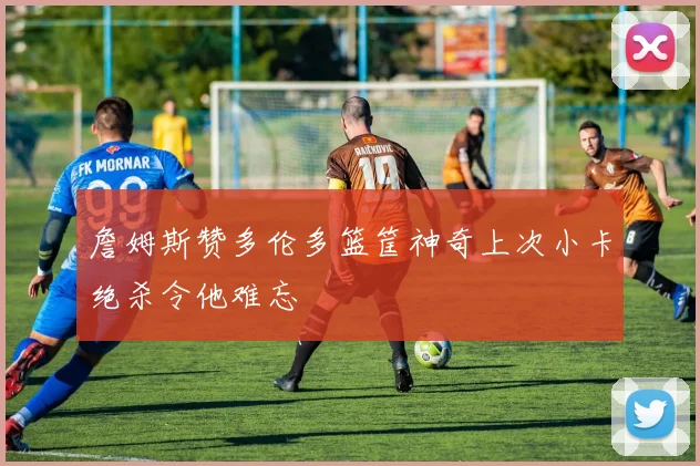 詹姆斯赞多伦多篮筐神奇上次小卡绝杀令他难忘