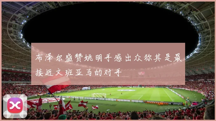 布泽尔盛赞姚明手感出众称其是最接近文班亚马的对手