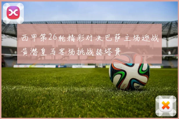 西甲第26轮精彩对决巴萨主场迎战黄潜皇马客场挑战赫塔费