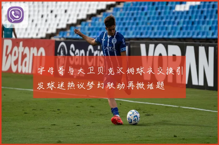 字母哥与大卫贝克汉姆球衣交换引发球迷热议梦幻联动再掀话题