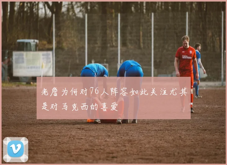 老詹为何对76人阵容如此关注尤其是对马克西的喜爱