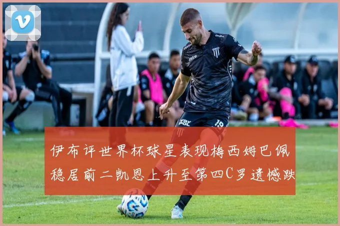 伊布评世界杯球星表现梅西姆巴佩稳居前二凯恩上升至第四C罗遗憾跌出前十