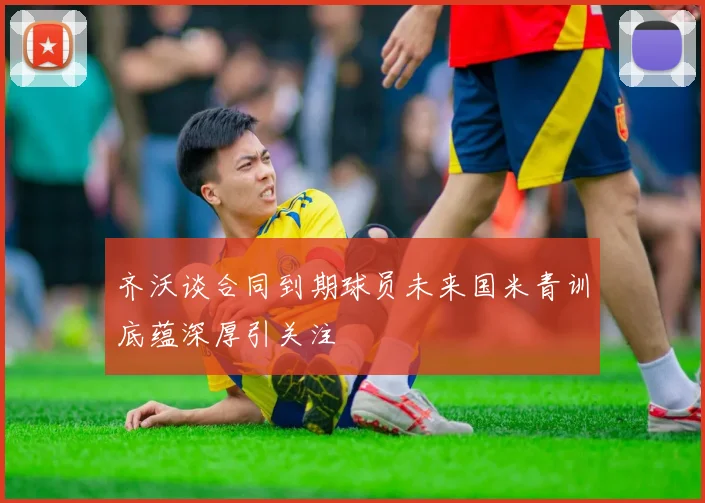 齐沃谈合同到期球员未来国米青训底蕴深厚引关注
