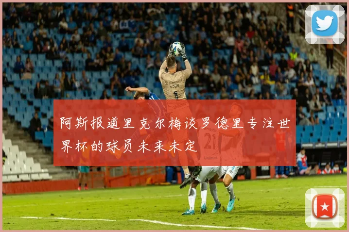 阿斯报道里克尔梅谈罗德里专注世界杯的球员未来未定